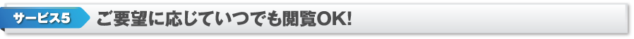 サービス5　ご要望に応じていつでも閲覧OK！