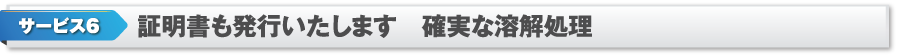 サービス6　証明書も発行いたします　確実な溶解処理